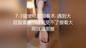 7-3骚宝私密回春术-遇到大屁股富婆，骚逼受不了握着大屌往逼里塞