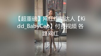 【超重磅】网红约啪达人【Kidd_BabyCeo】付费视频 各路网红