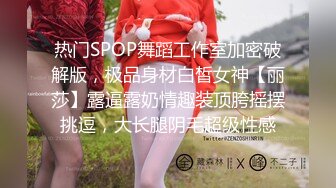 热门SPOP舞蹈工作室加密破解版，极品身材白皙女神【丽莎】露逼露奶情趣装顶胯摇摆挑逗，大长腿阴毛超级性感