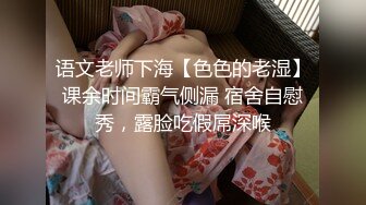 语文老师下海【色色的老湿】课余时间霸气侧漏 宿舍自慰秀，露脸吃假屌深喉