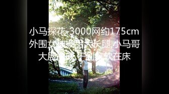 小马探花-3000网约175cm外围女神极品大长腿,小马哥大展神威,干到瘫软在床