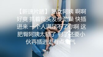 【新速片遞】 熟女阿姨 啊啊好爽 抓着我头发使劲操 快插进来 一个人满足不了你啊 这肥臀阿姨太骚了 射了还要小伙再插进去有点生气 