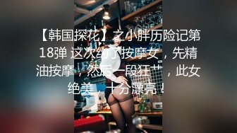 【韩国探花】之小胖历险记第18弹 这次约了按摩女，先精油按摩，然后一段狂艹，此女绝美，十分漂亮！