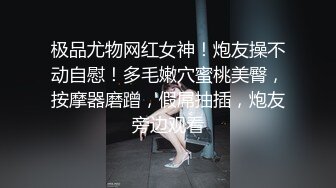 极品尤物网红女神！炮友操不动自慰！多毛嫩穴蜜桃美臀，按摩器磨蹭，假屌抽插，炮友旁边观看