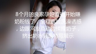 8个月的良家孕妇直播开始赚奶粉钱了，全程露脸洗澡诱惑，边跟网友互动边揉捏奶子，挤出奶水骚逼特写展示