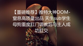 【重磅推荐】推特大神DOM-窒息高质量出品 天生sub学生母狗重度肛门调教后与主人成功肛交