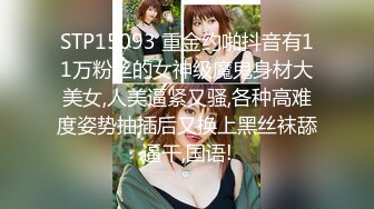 STP15093 重金约啪抖音有11万粉丝的女神级魔鬼身材大美女,人美逼紧又骚,各种高难度姿势抽插后又换上黑丝袜舔逼干,国语!