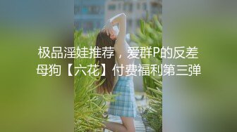 极品淫娃推荐，爱群P的反差母狗【六花】付费福利第三弹