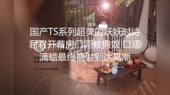 国产TS系列超美的妖妖时诗君君开着房门调教狗奴 口活滴蜡最终撸射到达高潮