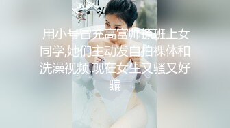  用小号冒充高富帅撩班上女同学,她们主动发自拍裸体和洗澡视频,现在女生又骚又好骗