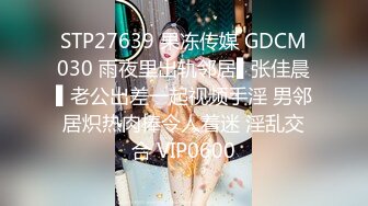 STP27639 果冻传媒 GDCM030 雨夜里出轨邻居▌张佳晨▌老公出差一起视频手淫 男邻居炽热肉棒令人着迷 淫乱交合 VIP0600