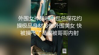  外围女神猎啪小包总探花约操极品身材冷傲外围美女 快被操飞了渴望被哥哥内射