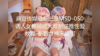 麻豆传媒最新出品MSD-050诱人女教师欲火难耐逆推性爱教程-新晋女神宋妮可