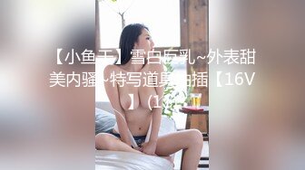 【小鱼干】雪白巨乳~外表甜美内骚~特写道具抽插【16V】 (11)