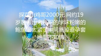  探花山鸡哥2000元 网约19岁暑假出来兼职的学妹粉嫩的鲍鱼逼太紧了中间摘掉避孕套她毫不知情