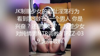 JK制服少女的羞耻淫荡行为“看到我强奸另一个男人 你是兴奋？还是嫉妒？”反差少女对纯情男NTR调教3 IPZZ-039 无码破解