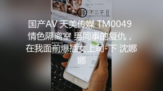 国产AV 天美传媒 TM0049 情色隔离室 男同事的复仇，在我面前爆插女上司-下 沈娜娜