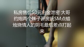 私房售价50元白金泄密 大哥约炮两个妹子开房玩SM点蜡烛烧情人的阴毛最后差点打起来