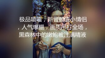  极品嘻嘻，新晋颜值小情侣，人气爆棚，画质吊打全场，黑森林中的嫩鲍被注满精液