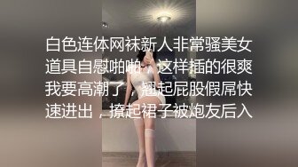 白色连体网袜新人非常骚美女道具自慰啪啪，这样插的很爽我要高潮了，翘起屁股假屌快速进出，撩起裙子被炮友后入