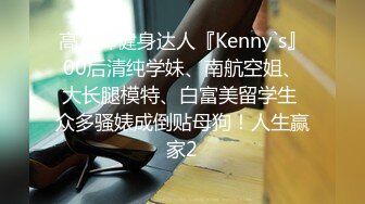 高富帅健身达人『Kenny`s』00后清纯学妹、南航空姐、大长腿模特、白富美留学生 众多骚婊成倒贴母狗！人生赢家2