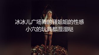 冰冰儿广场舞的骚姐姐的性感小穴的玩具都湿湿哒