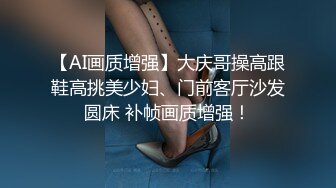 【AI画质增强】大庆哥操高跟鞋高挑美少妇、门前客厅沙发圆床 补帧画质增强！