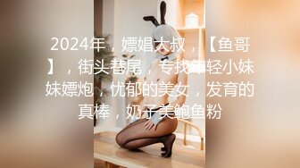 2024年，嫖娼大叔，【鱼哥】，街头巷尾，专找年轻小妹妹嫖炮，忧郁的美女，发育的真棒，奶子美鲍鱼粉