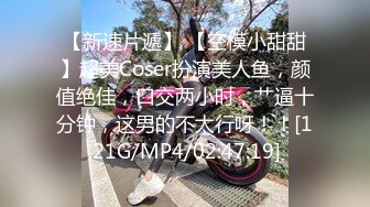 【新速片遞】 【空模小甜甜】超美Coser扮演美人鱼，颜值绝佳，口交两小时，艹逼十分钟，这男的不太行呀！！[1.21G/MP4/02:47:19]