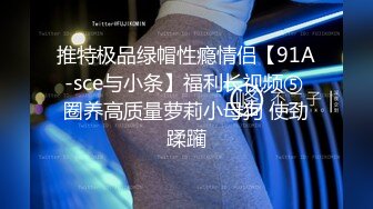 推特极品绿帽性瘾情侣【91A-sce与小条】福利长视频⑤ 圈养高质量萝莉小母狗 使劲蹂躏