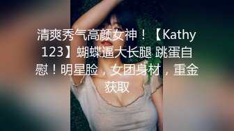 清爽秀气高颜女神！【Kathy123】蝴蝶逼大长腿 跳蛋自慰！明星脸，女团身材，重金获取