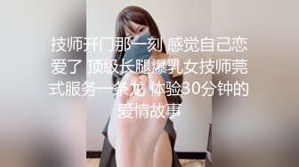 技师开门那一刻 感觉自己恋爱了 顶级长腿爆乳女技师莞式服务一条龙 体验30分钟的爱情故事