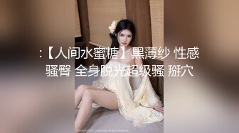 :【人间水蜜糖】黑薄纱 性感骚臀 全身脱光超级骚 掰穴