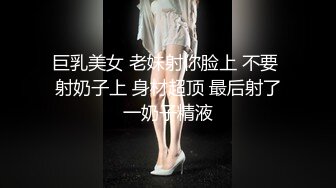 巨乳美女 老妹射你脸上 不要 射奶子上 身材超顶 最后射了一奶子精液