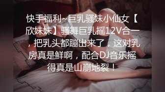 快手福利~巨乳骚妹小仙女【欣妹妹】骚舞巨乳摇12V合一，把乳头都蹦出来了，这对乳房真是鲜啊，配合DJ音乐摇得真是山崩地裂！