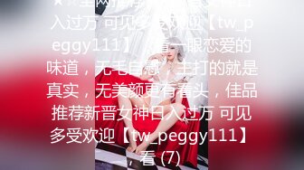 ★☆全网推荐☆★新晋女神日入过万 可见多受欢迎【tw_peggy111】，看一眼恋爱的味道，无毛自慰，主打的就是真实，无美颜更有看头，佳品推荐新晋女神日入过万 可见多受欢迎【tw_peggy111】，看 (7)