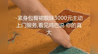 -紧身包臀裙靓妹3000元主动上门服务,看见鸡巴说 你的真大