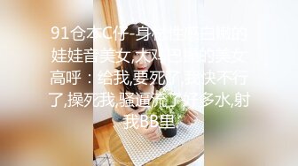 91仓本C仔-身材性感白嫩的娃娃音美女,大鸡巴操的美女高呼：给我,要死了,我快不行了,操死我,骚逼流了好多水,射我BB里